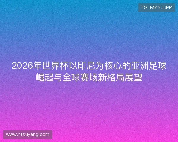 2026年世界杯以印尼为核心的亚洲足球崛起与全球赛场新格局展望